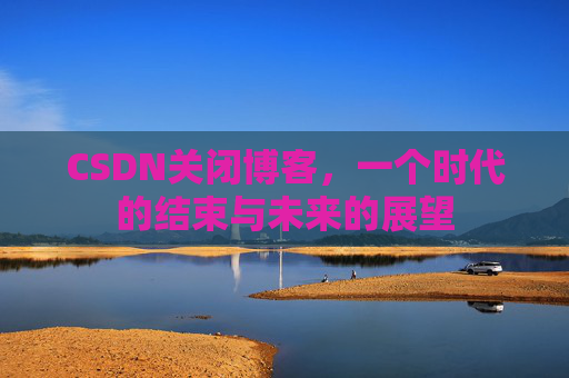 CSDN关闭博客，一个时代的结束与未来的展望